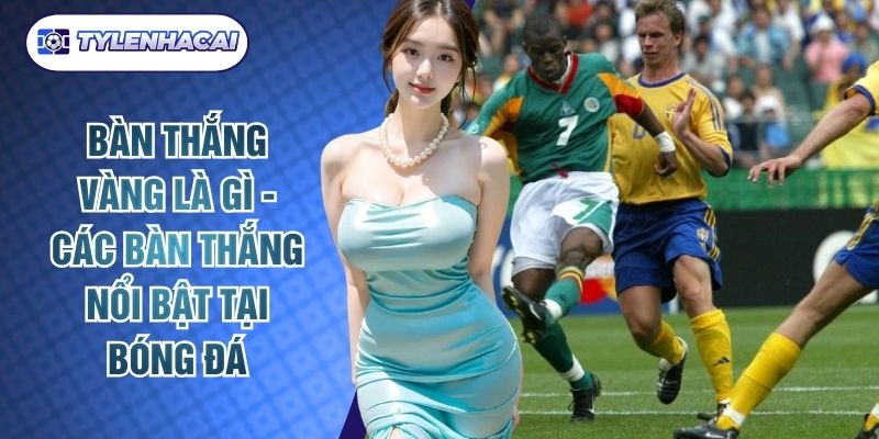 Bàn Thắng Vàng Là Gì - Các Bàn Thắng Nổi Bật Tại Bóng Đá