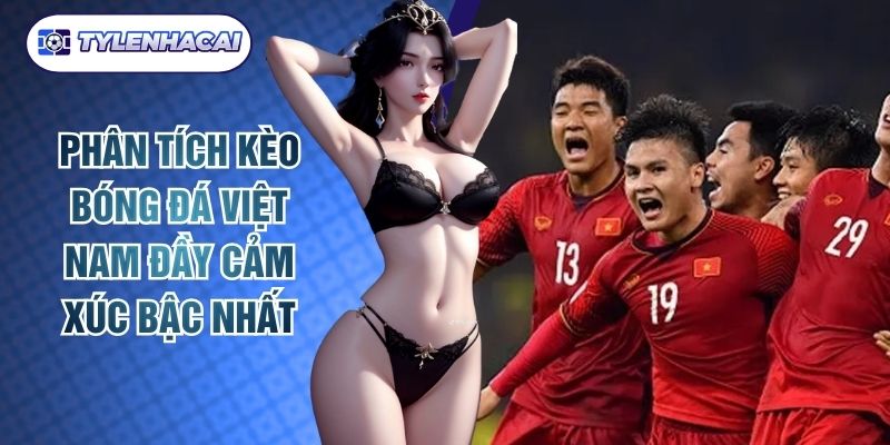 Phân Tích Kèo Bóng Đá Việt Nam Đầy Cảm Xúc Bậc Nhất